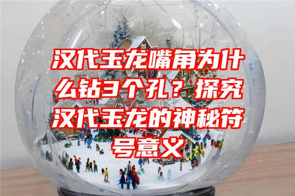 汉代玉龙嘴角为什么钻3个孔？探究汉代玉龙的神秘符号意义