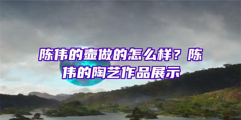 陈伟的壶做的怎么样？陈伟的陶艺作品展示