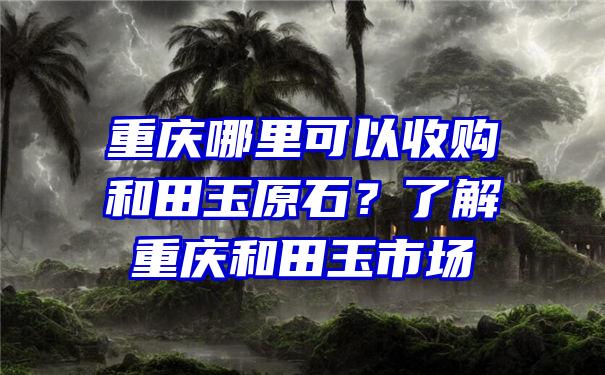 重庆哪里可以收购和田玉原石？了解重庆和田玉市场