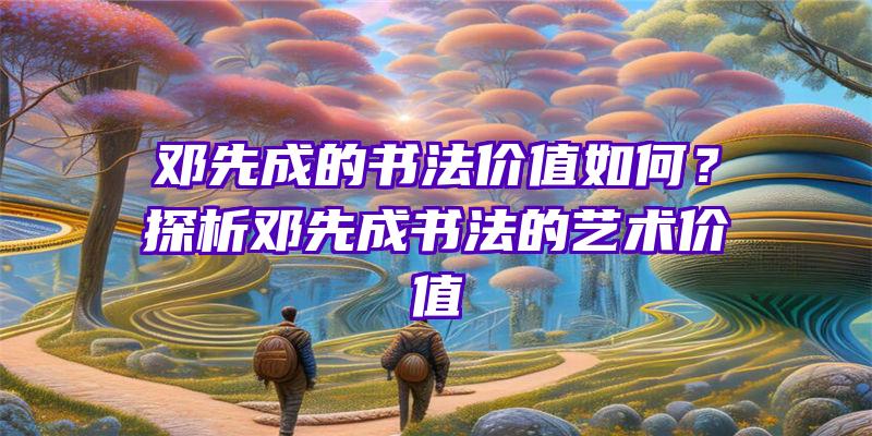 邓先成的书法价值如何？探析邓先成书法的艺术价值