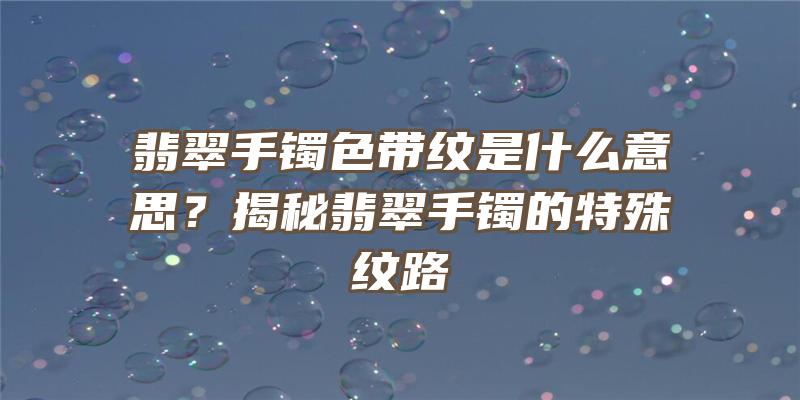 翡翠手镯色带纹是什么意思？揭秘翡翠手镯的特殊纹路