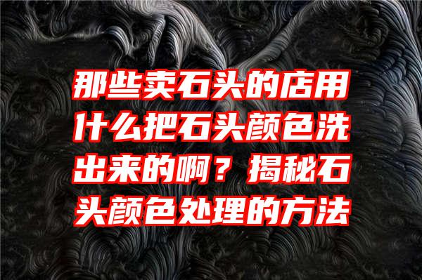 那些卖石头的店用什么把石头颜色洗出来的啊？揭秘石头颜色处理的方法