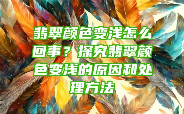 翡翠颜色变浅怎么回事？探究翡翠颜色变浅的原因和处理方法