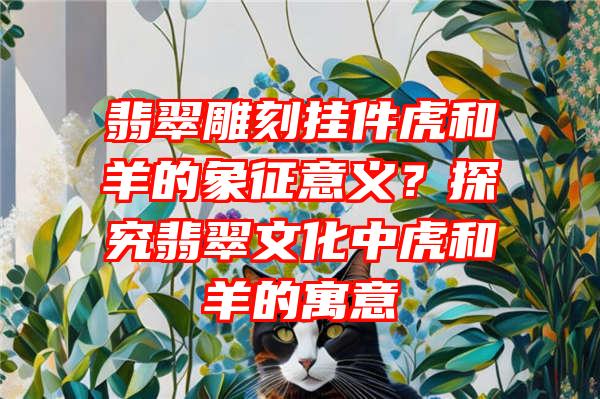 翡翠雕刻挂件虎和羊的象征意义？探究翡翠文化中虎和羊的寓意