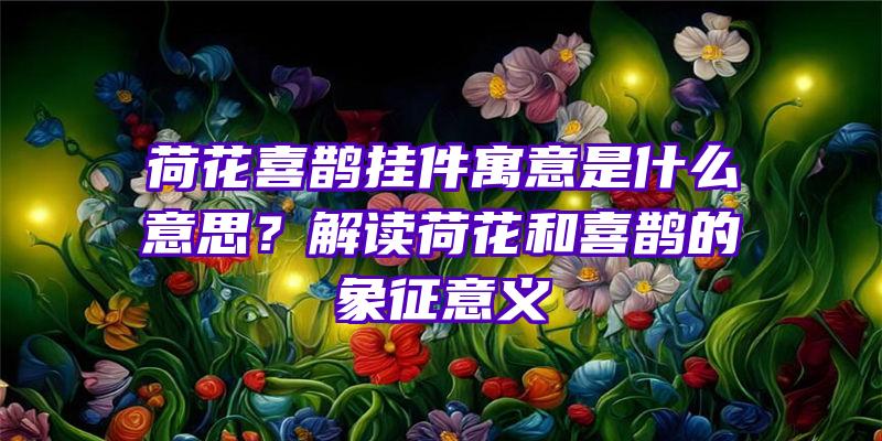 荷花喜鹊挂件寓意是什么意思？解读荷花和喜鹊的象征意义