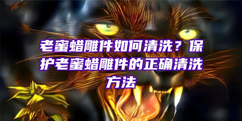 老蜜蜡雕件如何清洗？保护老蜜蜡雕件的正确清洗方法