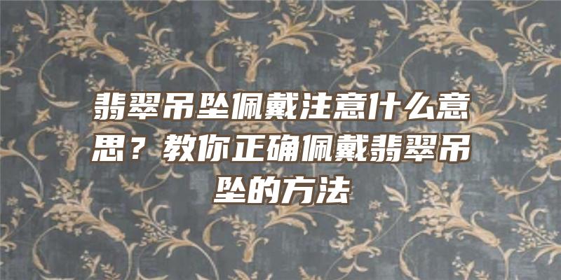 翡翠吊坠佩戴注意什么意思？教你正确佩戴翡翠吊坠的方法