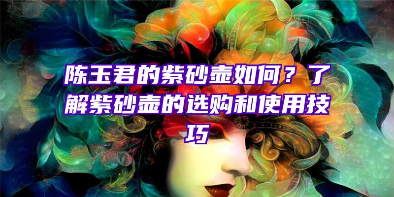 陈玉君的紫砂壶如何？了解紫砂壶的选购和使用技巧