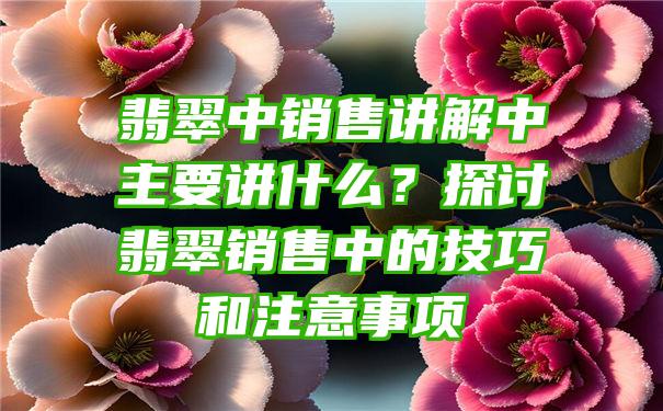 翡翠中销售讲解中主要讲什么？探讨翡翠销售中的技巧和注意事项