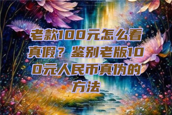 老款100元怎么看真假？鉴别老版100元人民币真伪的方法