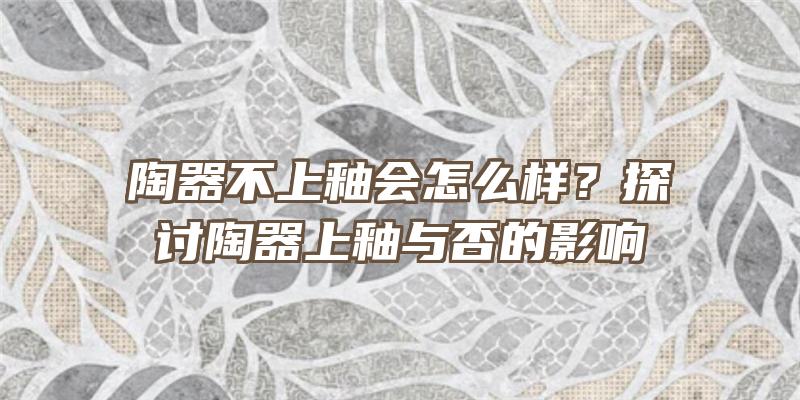 陶器不上釉会怎么样？探讨陶器上釉与否的影响