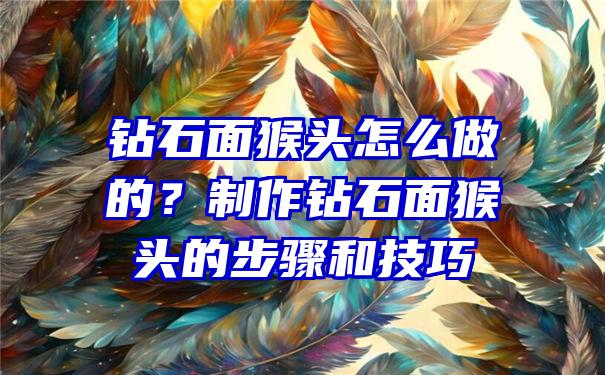 钻石面猴头怎么做的？制作钻石面猴头的步骤和技巧