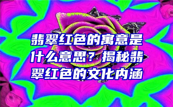 翡翠红色的寓意是什么意思？揭秘翡翠红色的文化内涵