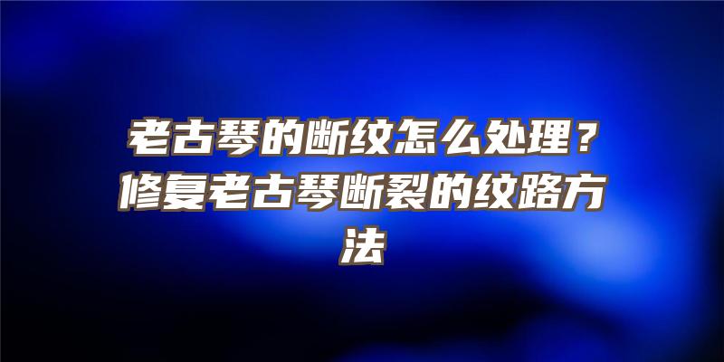 老古琴的断纹怎么处理？修复老古琴断裂的纹路方法