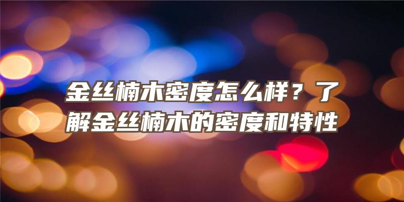 金丝楠木密度怎么样？了解金丝楠木的密度和特性