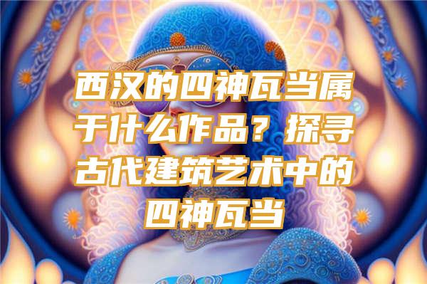 西汉的四神瓦当属于什么作品？探寻古代建筑艺术中的四神瓦当