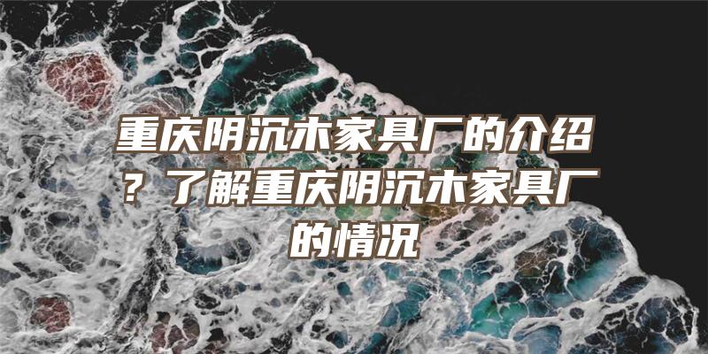 重庆阴沉木家具厂的介绍？了解重庆阴沉木家具厂的情况