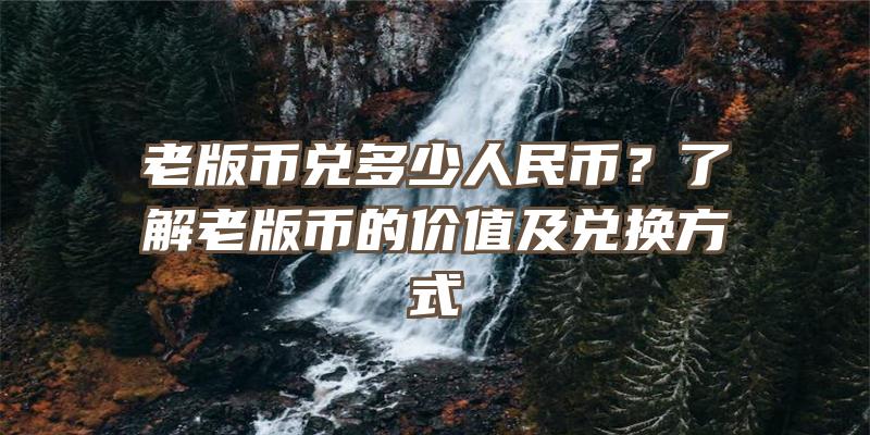 老版币兑多少人民币？了解老版币的价值及兑换方式