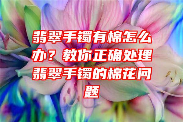 翡翠手镯有棉怎么办？教你正确处理翡翠手镯的棉花问题