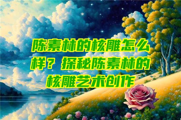 陈素林的核雕怎么样？探秘陈素林的核雕艺术创作