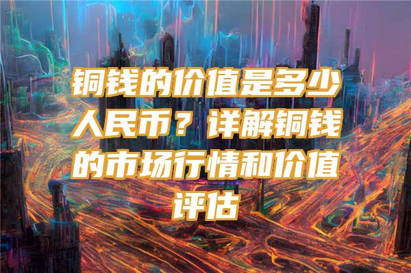 铜钱的价值是多少人民币？详解铜钱的市场行情和价值评估