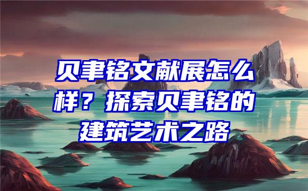 贝聿铭文献展怎么样？探索贝聿铭的建筑艺术之路