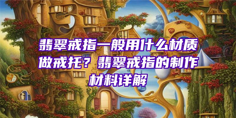 翡翠戒指一般用什么材质做戒托？翡翠戒指的制作材料详解