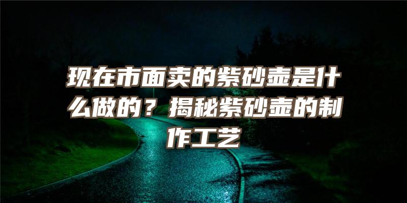 现在市面卖的紫砂壶是什么做的？揭秘紫砂壶的制作工艺