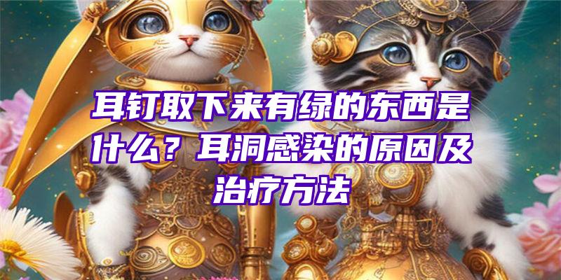 耳钉取下来有绿的东西是什么？耳洞感染的原因及治疗方法