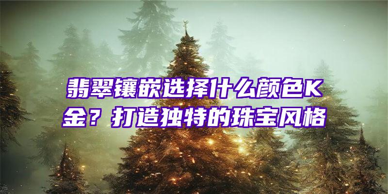 翡翠镶嵌选择什么颜色K金？打造独特的珠宝风格