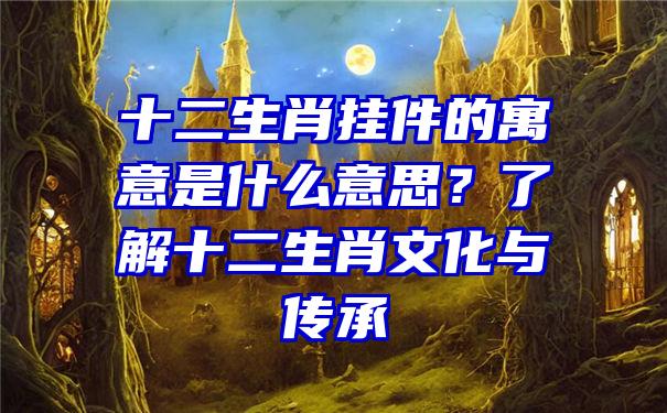 十二生肖挂件的寓意是什么意思？了解十二生肖文化与传承