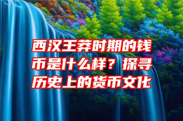 西汉王莽时期的钱币是什么样？探寻历史上的货币文化