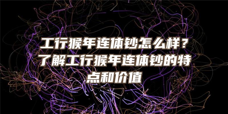 工行猴年连体钞怎么样？了解工行猴年连体钞的特点和价值