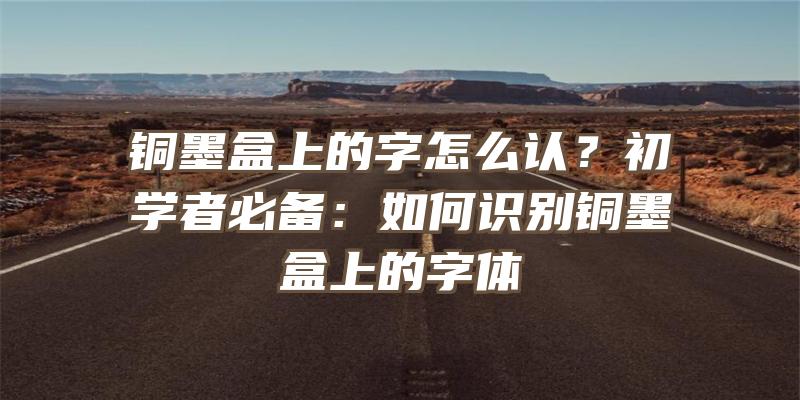 铜墨盒上的字怎么认？初学者必备：如何识别铜墨盒上的字体