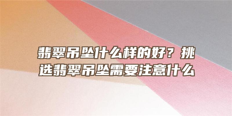 翡翠吊坠什么样的好？挑选翡翠吊坠需要注意什么