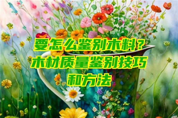 要怎么鉴别木料？木材质量鉴别技巧和方法