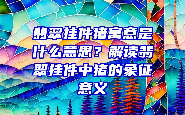 翡翠挂件猪寓意是什么意思？解读翡翠挂件中猪的象征意义