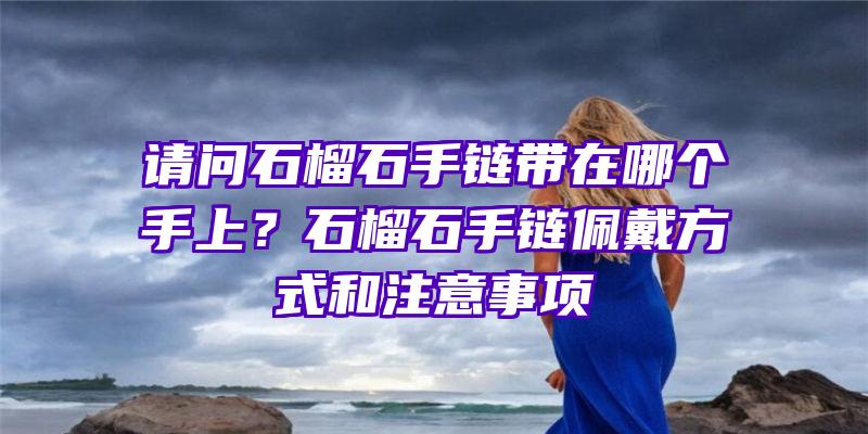 请问石榴石手链带在哪个手上？石榴石手链佩戴方式和注意事项