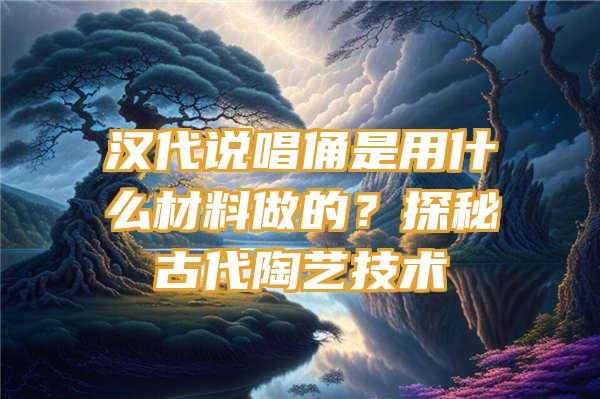 汉代说唱俑是用什么材料做的？探秘古代陶艺技术