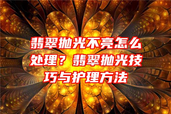 翡翠抛光不亮怎么处理？翡翠抛光技巧与护理方法