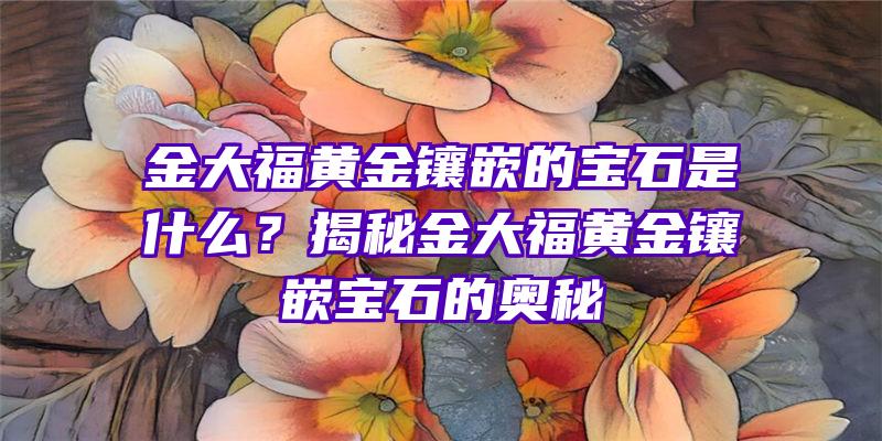 金大福黄金镶嵌的宝石是什么？揭秘金大福黄金镶嵌宝石的奥秘