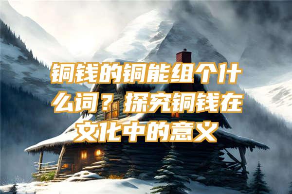 铜钱的铜能组个什么词？探究铜钱在文化中的意义