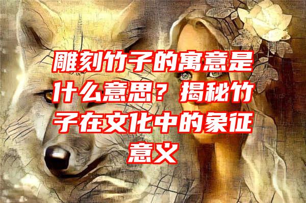 雕刻竹子的寓意是什么意思？揭秘竹子在文化中的象征意义