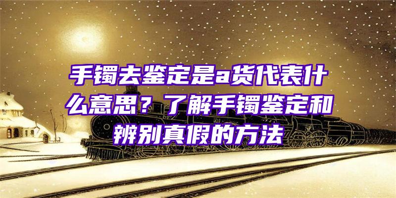 手镯去鉴定是a货代表什么意思？了解手镯鉴定和辨别真假的方法