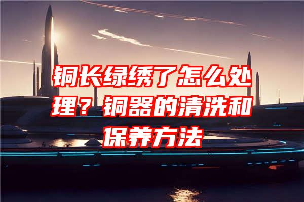 铜长绿绣了怎么处理？铜器的清洗和保养方法