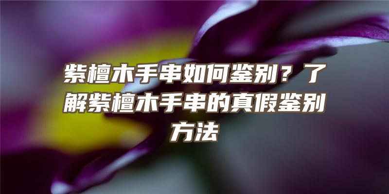 紫檀木手串如何鉴别？了解紫檀木手串的真假鉴别方法