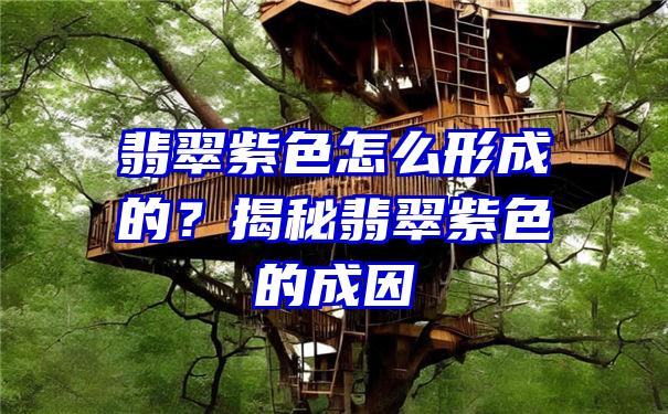 翡翠紫色怎么形成的？揭秘翡翠紫色的成因