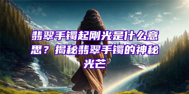 翡翠手镯起刚光是什么意思？揭秘翡翠手镯的神秘光芒