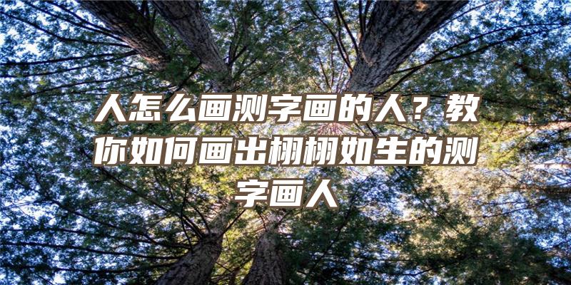 人怎么画测字画的人？教你如何画出栩栩如生的测字画人