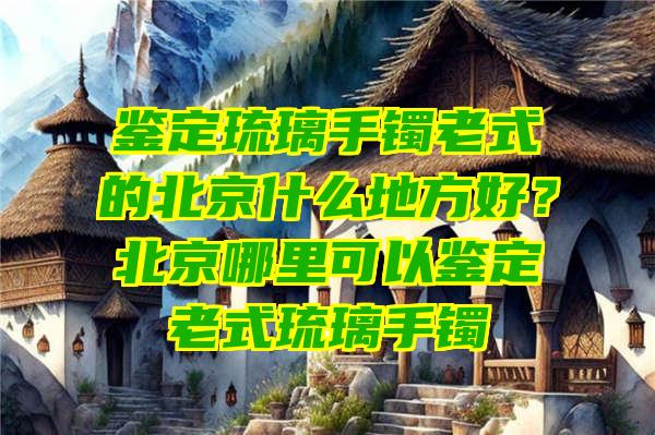 鉴定琉璃手镯老式的北京什么地方好？北京哪里可以鉴定老式琉璃手镯